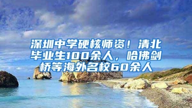 深圳中学硬核师资！清北毕业生100余人，哈佛剑桥等海外名校60余人