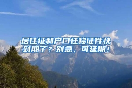 居住证和户口迁移证件快到期了？别急，可延期！