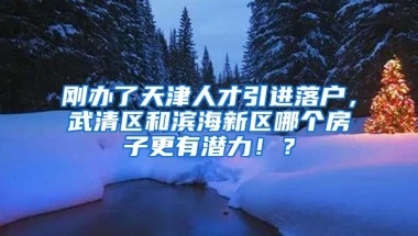 刚办了天津人才引进落户，武清区和滨海新区哪个房子更有潜力！？