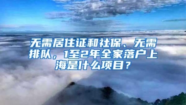 无需居住证和社保、无需排队，1至2年全家落户上海是什么项目？