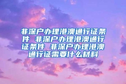 非深户办理港澳通行证条件 非深户办理港澳通行证条件 非深户办理港澳通行证需要什么材料