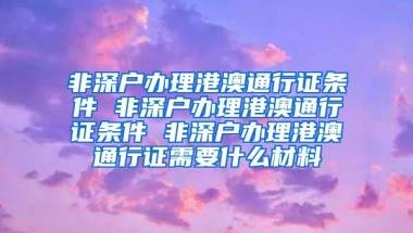 非深户办理港澳通行证条件 非深户办理港澳通行证条件 非深户办理港澳通行证需要什么材料