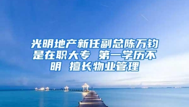 光明地产新任副总陈万钧是在职大专 第一学历不明 擅长物业管理