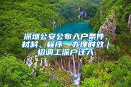 深圳公安公布入户条件、材料、程序、办理时效｜招调工深户迁入