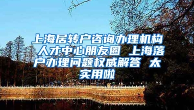 上海居转户咨询办理机构 人才中心朋友圈 上海落户办理问题权威解答 太实用啦