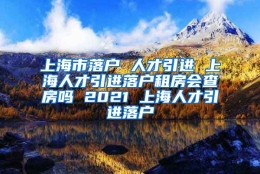 上海市落户 人才引进 上海人才引进落户租房会查房吗 2021 上海人才引进落户