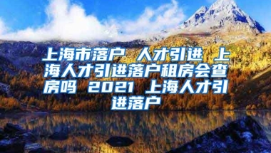 上海市落户 人才引进 上海人才引进落户租房会查房吗 2021 上海人才引进落户