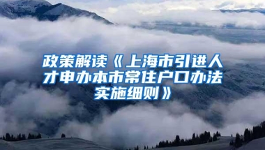 政策解读《上海市引进人才申办本市常住户口办法实施细则》