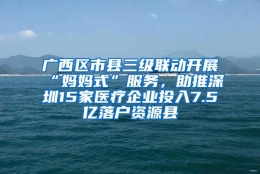 广西区市县三级联动开展“妈妈式”服务，助推深圳15家医疗企业投入7.5亿落户资源县