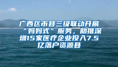 广西区市县三级联动开展“妈妈式”服务，助推深圳15家医疗企业投入7.5亿落户资源县