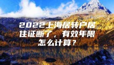 2022上海居转户居住证断了，有效年限怎么计算？