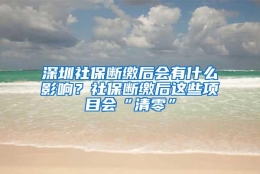 深圳社保断缴后会有什么影响？社保断缴后这些项目会“清零”