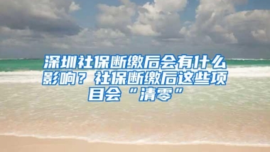 深圳社保断缴后会有什么影响？社保断缴后这些项目会“清零”