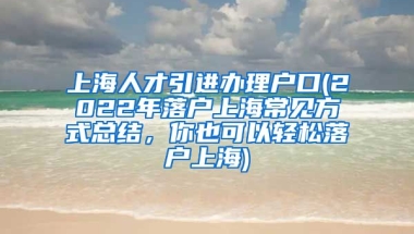 上海人才引进办理户口(2022年落户上海常见方式总结，你也可以轻松落户上海)