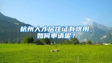 杭州人才居住证有啥用，如何申请呢？