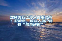 想成为新上海人要求很高？好消息，这些人落户将有“绿色通道”→