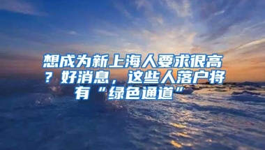 想成为新上海人要求很高？好消息，这些人落户将有“绿色通道”→