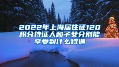 2022年上海居住证120积分持证人和子女分别能享受到什么待遇