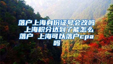 落户上海身份证号会改吗 上海积分达到了能怎么落户 上海可以落户cpa吗