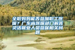 全职妈妈能否参加职工医保？广东省医保部门解答灵活就业人员参保相关问题