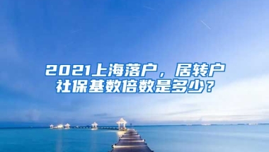 2021上海落户，居转户社保基数倍数是多少？