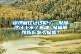 深圳居住证过期了，没居住证上不了车牌 深圳车牌指标怎么保留？