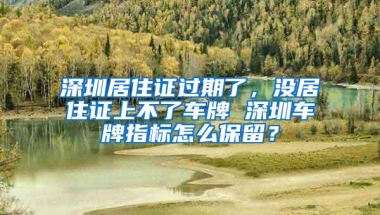 深圳居住证过期了，没居住证上不了车牌 深圳车牌指标怎么保留？