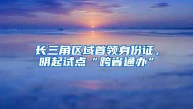 长三角区域首领身份证，明起试点“跨省通办”