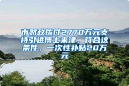 市财政拨付2770万元支持引进博士来津，符合这条件，一次性补贴20万元