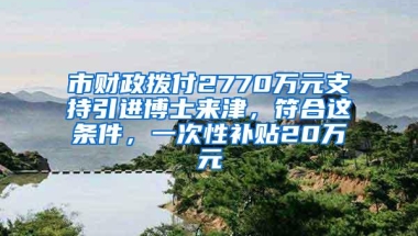 市财政拨付2770万元支持引进博士来津，符合这条件，一次性补贴20万元