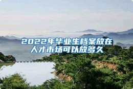 2022年毕业生档案放在人才市场可以放多久