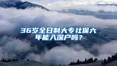 36岁全日制大专社保六年能入深户吗？