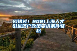 别错过！2021上海人才引进落户政策要求条件轻松