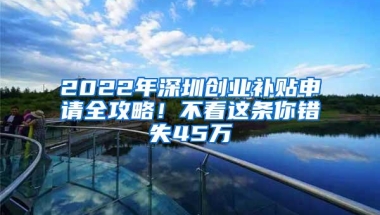 2022年深圳创业补贴申请全攻略！不看这条你错失45万