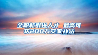 全职新引进人才 最高可获200万安家补贴