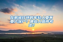 在鹏城打拼的年轻人要不要入深户？哪些人值得考虑？