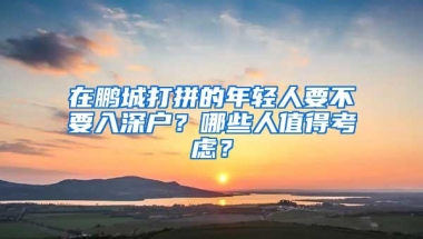 在鹏城打拼的年轻人要不要入深户？哪些人值得考虑？