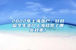 2022年上海落户：针对留学生落户上海放宽了哪些政策？