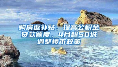 购房返补贴、提高公积金贷款额度，4月超50城调整楼市政策