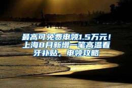 最高可免费申领1.5万元！上海8月新增一笔高温看牙补贴，申领攻略↓