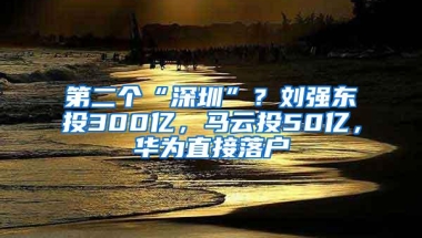 第二个“深圳”？刘强东投300亿，马云投50亿，华为直接落户