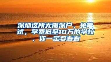 深圳这所无需深户、免笔试，学费低至10万的学校，你一定要看看