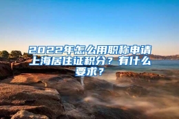 2022年怎么用职称申请上海居住证积分？有什么要求？