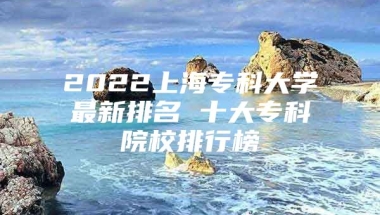 2022上海专科大学最新排名 十大专科院校排行榜