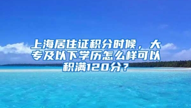 上海居住证积分时候，大专及以下学历怎么样可以积满120分？