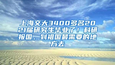 上海交大3400多名2021届研究生毕业了！科研报国，到祖国最需要的地方去