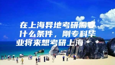 在上海异地考研需要什么条件，刚专科毕业将来想考研上海＊＊