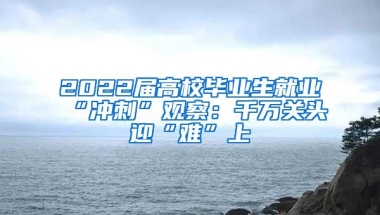 2022届高校毕业生就业“冲刺”观察：千万关头迎“难”上