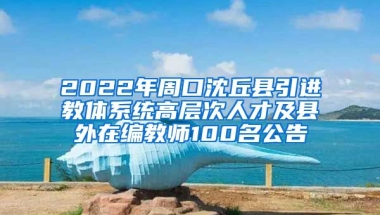 2022年周口沈丘县引进教体系统高层次人才及县外在编教师100名公告