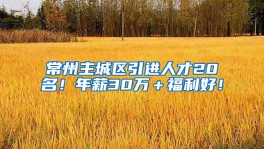 常州主城区引进人才20名！年薪30万＋福利好！